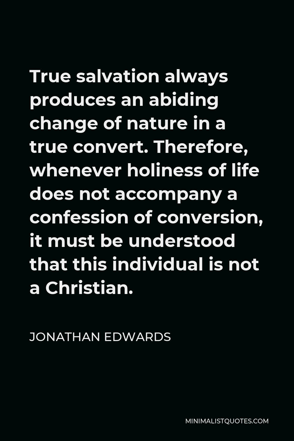 Jonathan Edwards Quote - True salvation always produces an abiding change of nature in a true convert. Therefore, whenever holiness of life does not accompany a confession of conversion, it must be understood that this individual is not a Christian.