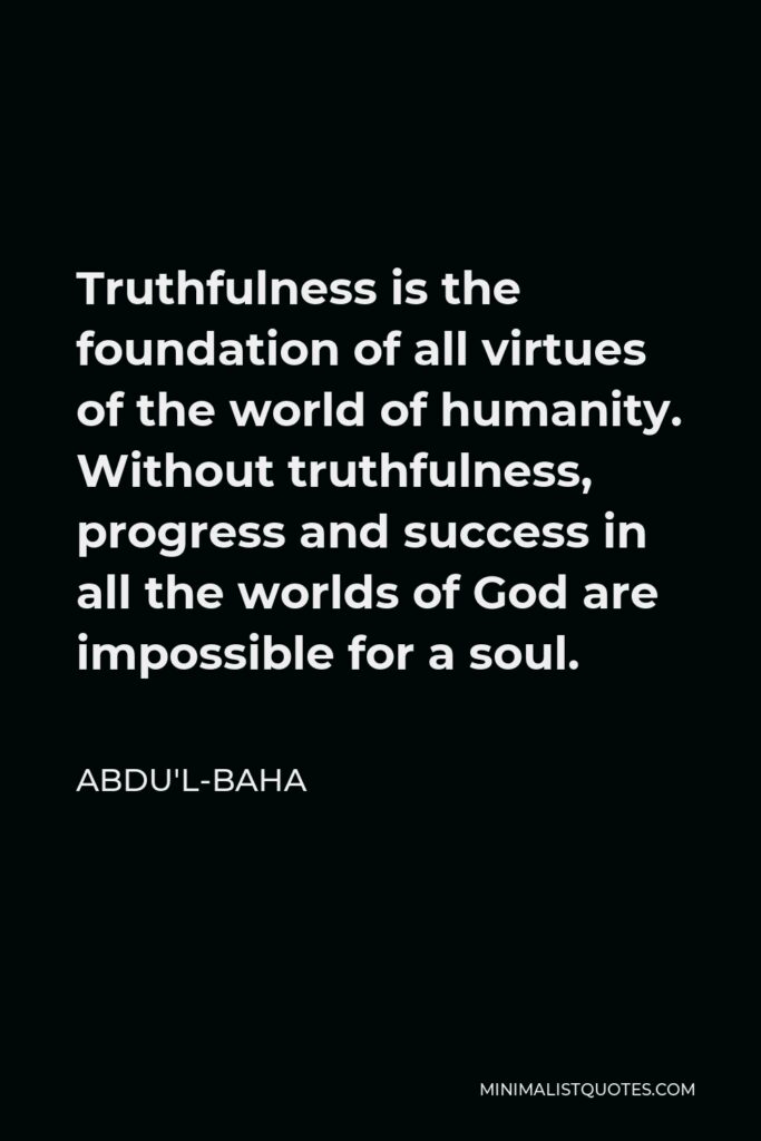 Abdu'l-Baha Quote - Truthfulness is the foundation of all virtues of the world of humanity. Without truthfulness, progress and success in all the worlds of God are impossible for a soul.