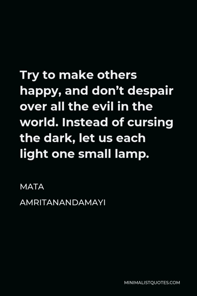 Mata Amritanandamayi Quote - Try to make others happy, and don’t despair over all the evil in the world. Instead of cursing the dark, let us each light one small lamp.