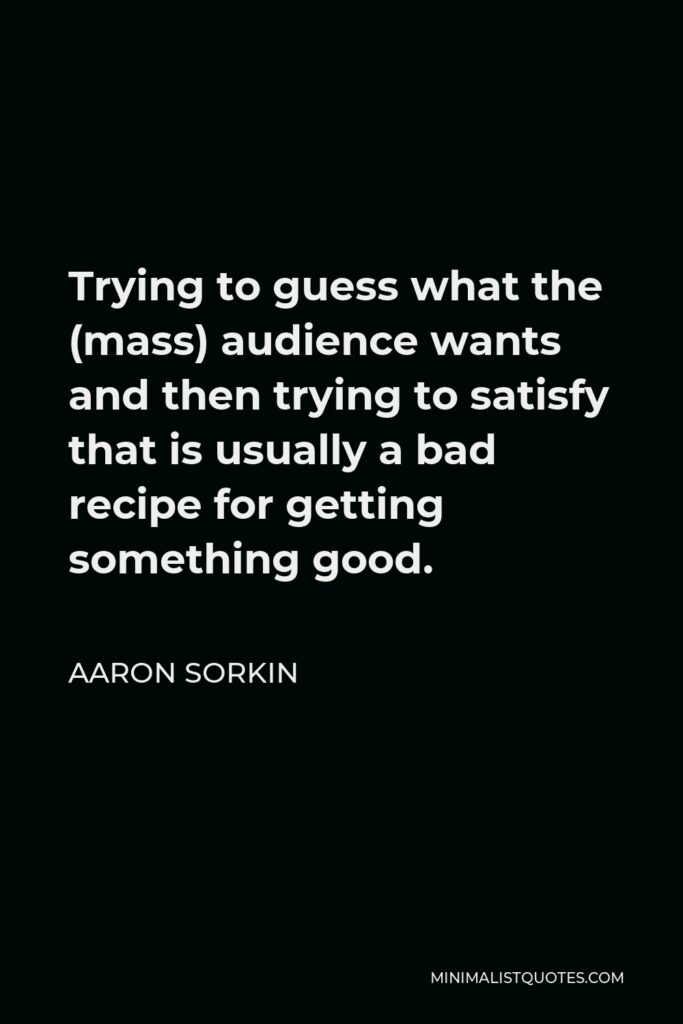 Aaron Sorkin Quote - Trying to guess what the (mass) audience wants and then trying to satisfy that is usually a bad recipe for getting something good.
