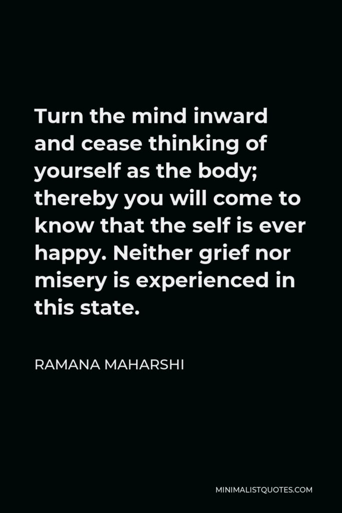 Ramana Maharshi Quote - Turn the mind inward and cease thinking of yourself as the body; thereby you will come to know that the self is ever happy. Neither grief nor misery is experienced in this state.