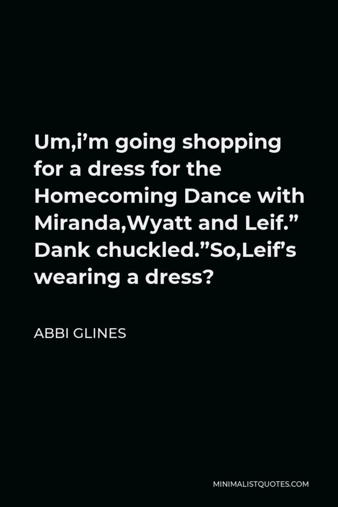 Abbi Glines Quote - Um,i’m going shopping for a dress for the Homecoming Dance with Miranda,Wyatt and Leif.” Dank chuckled.”So,Leif’s wearing a dress?