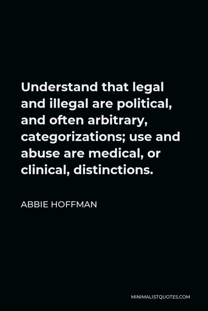 Abbie Hoffman Quote - Understand that legal and illegal are political, and often arbitrary, categorizations; use and abuse are medical, or clinical, distinctions.