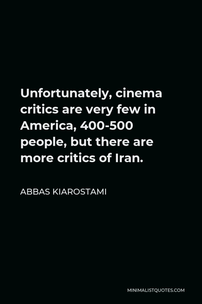 Abbas Kiarostami Quote - Unfortunately, cinema critics are very few in America, 400-500 people, but there are more critics of Iran.