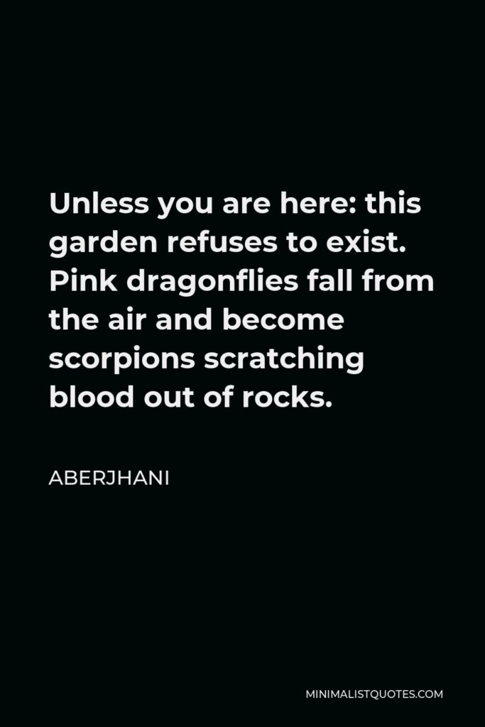 Aberjhani Quote - Unless you are here: this garden refuses to exist. Pink dragonflies fall from the air and become scorpions scratching blood out of rocks.