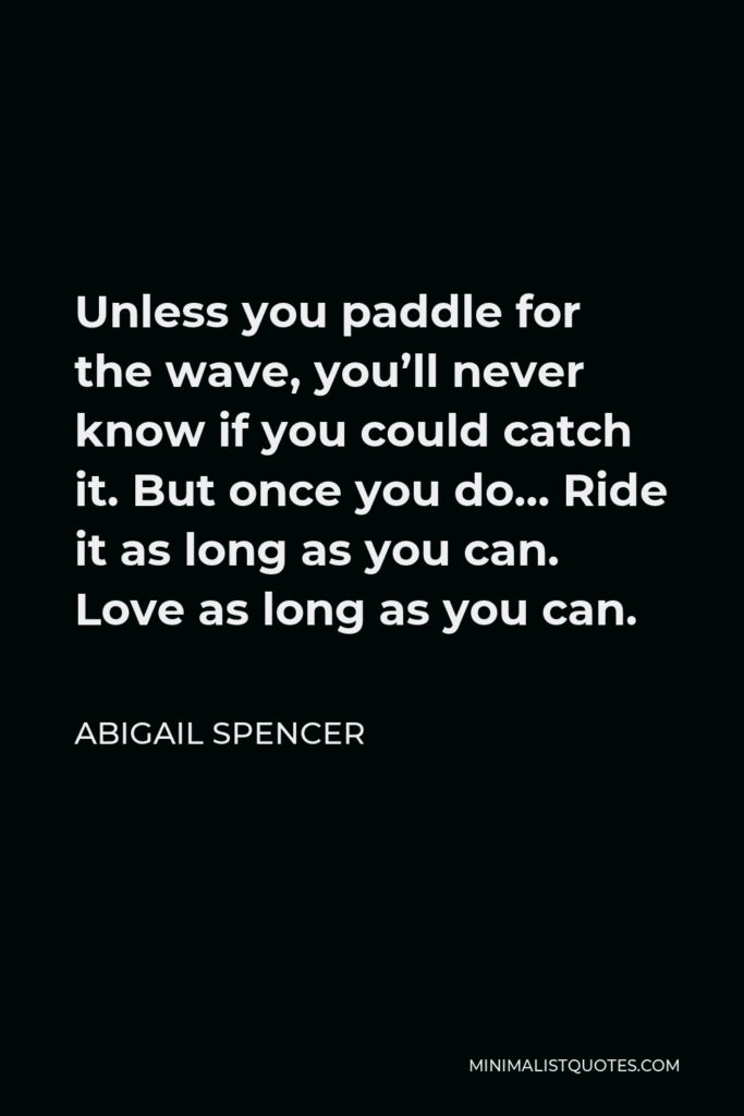 Abigail Spencer Quote - Unless you paddle for the wave, you’ll never know if you could catch it. But once you do… Ride it as long as you can. Love as long as you can.