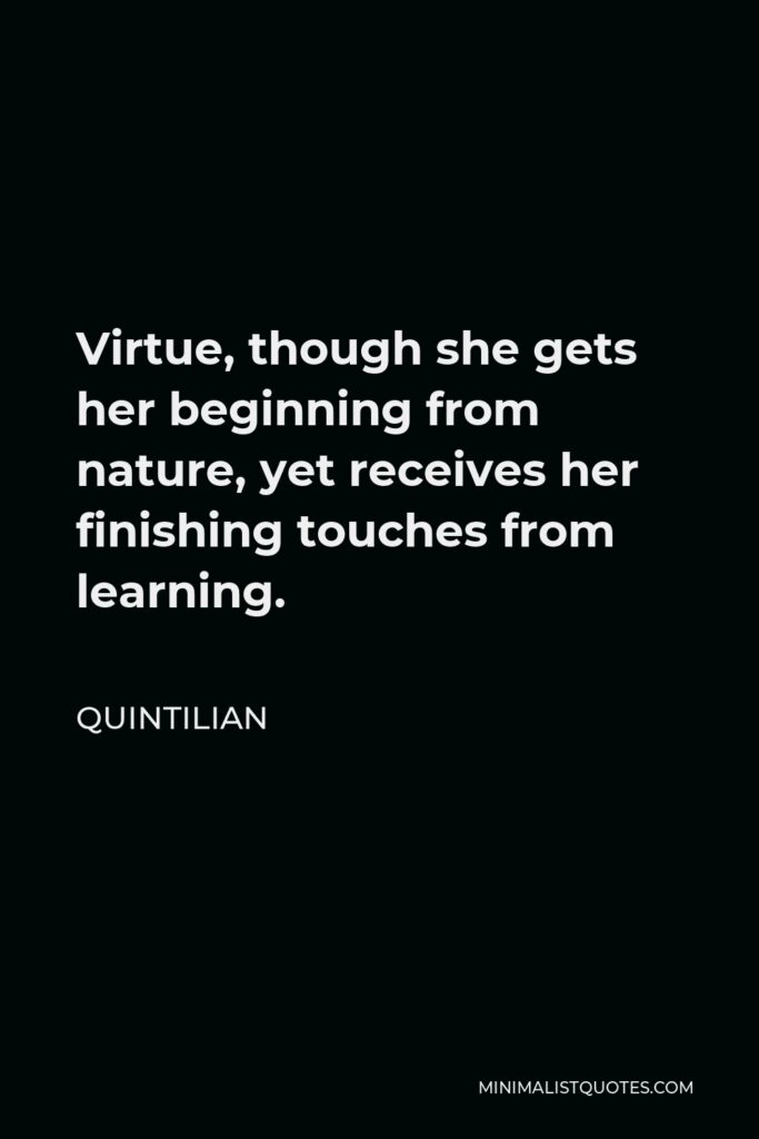 Quintilian Quote - Virtue, though she gets her beginning from nature, yet receives her finishing touches from learning.
