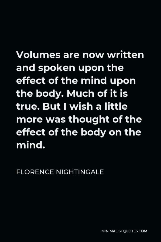 Florence Nightingale Quote - Volumes are now written and spoken upon the effect of the mind upon the body. Much of it is true. But I wish a little more was thought of the effect of the body on the mind.