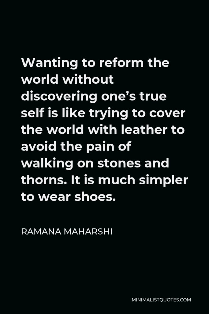 Ramana Maharshi Quote - Wanting to reform the world without discovering one’s true self is like trying to cover the world with leather to avoid the pain of walking on stones and thorns. It is much simpler to wear shoes.
