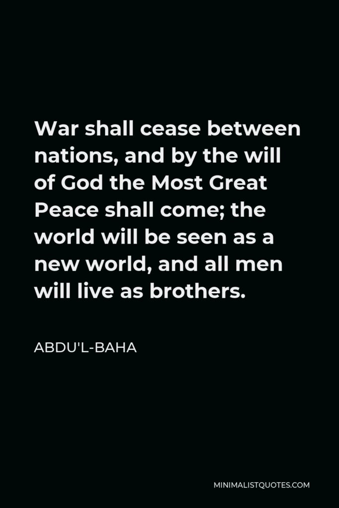 Abdu'l-Baha Quote - War shall cease between nations, and by the will of God the Most Great Peace shall come; the world will be seen as a new world, and all men will live as brothers.