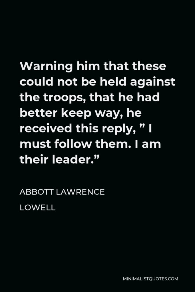 Abbott Lawrence Lowell Quote - Warning him that these could not be held against the troops, that he had better keep way, he received this reply, ” I must follow them. I am their leader.”