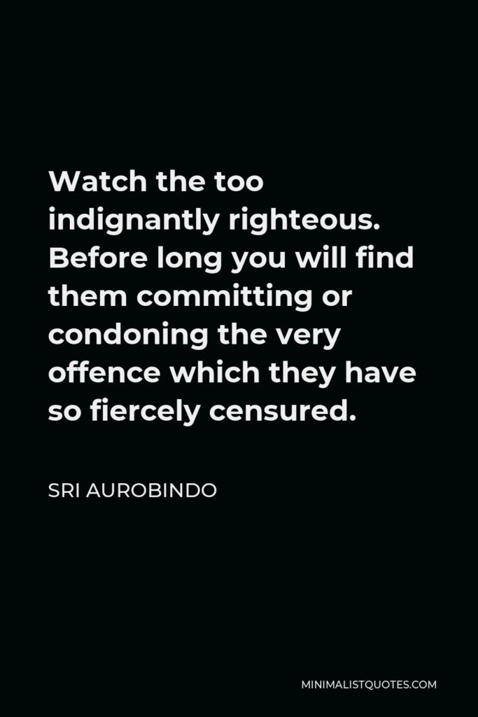 Sri Aurobindo Quote - Watch the too indignantly righteous. Before long you will find them committing or condoning the very offence which they have so fiercely censured.