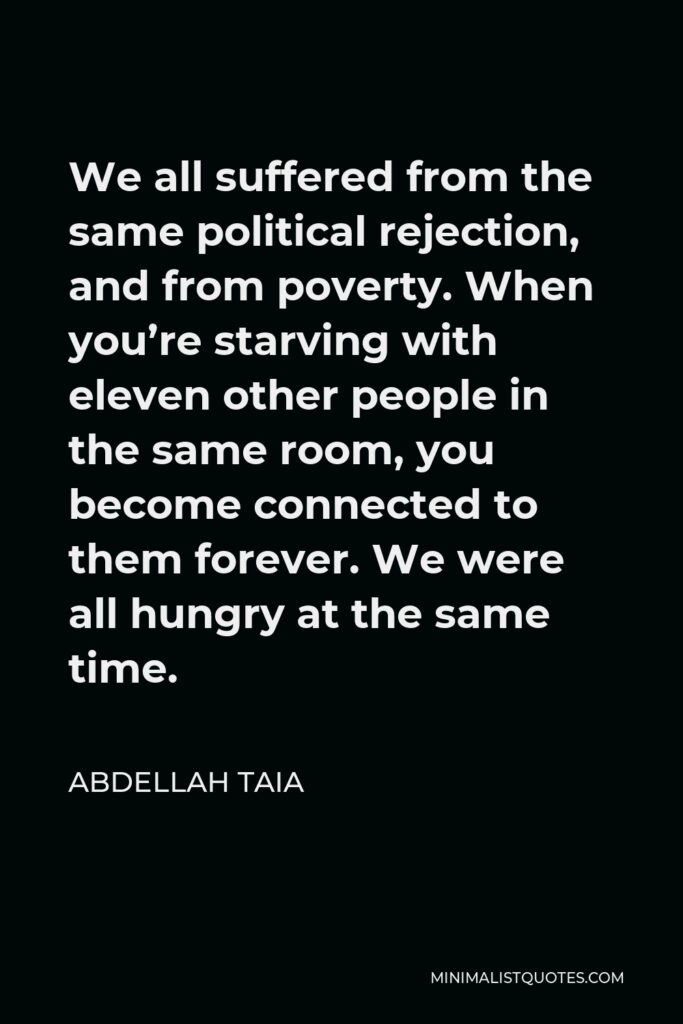 Abdellah Taia Quote - We all suffered from the same political rejection, and from poverty. When you’re starving with eleven other people in the same room, you become connected to them forever. We were all hungry at the same time.