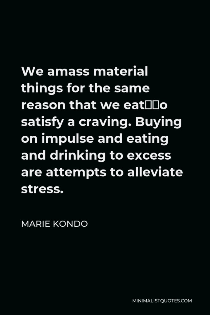 Marie Kondo Quote - We amass material things for the same reason that we eat—to satisfy a craving. Buying on impulse and eating and drinking to excess are attempts to alleviate stress.