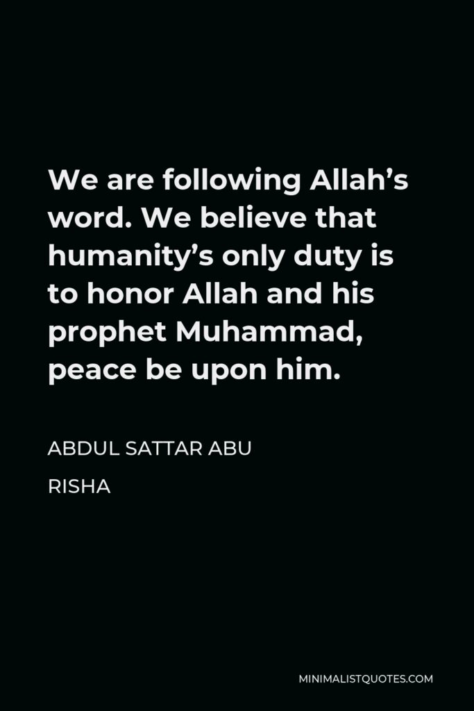 Abdul Sattar Abu Risha Quote - We are following Allah’s word. We believe that humanity’s only duty is to honor Allah and his prophet Muhammad, peace be upon him.