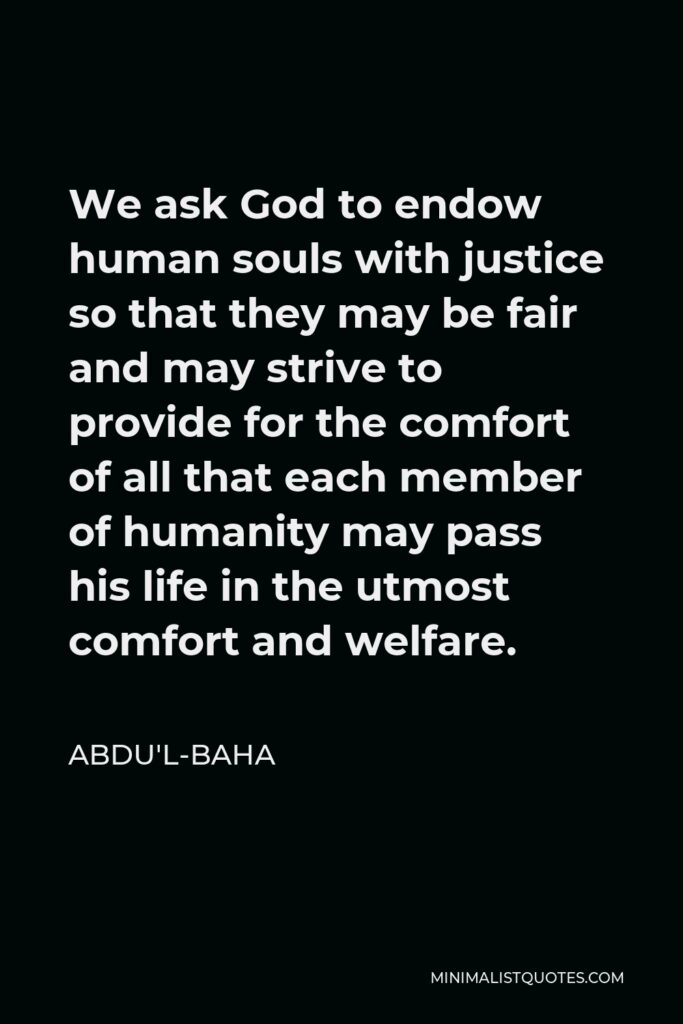 Abdu'l-Baha Quote - We ask God to endow human souls with justice so that they may be fair and may strive to provide for the comfort of all that each member of humanity may pass his life in the utmost comfort and welfare.