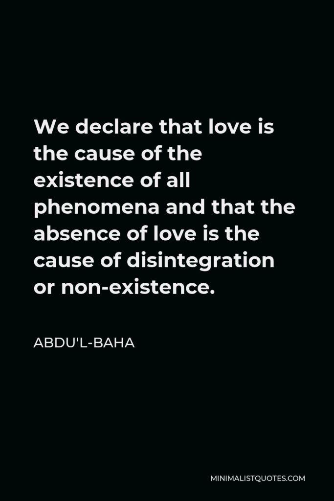 Abdu'l-Baha Quote - We declare that love is the cause of the existence of all phenomena and that the absence of love is the cause of disintegration or non-existence.