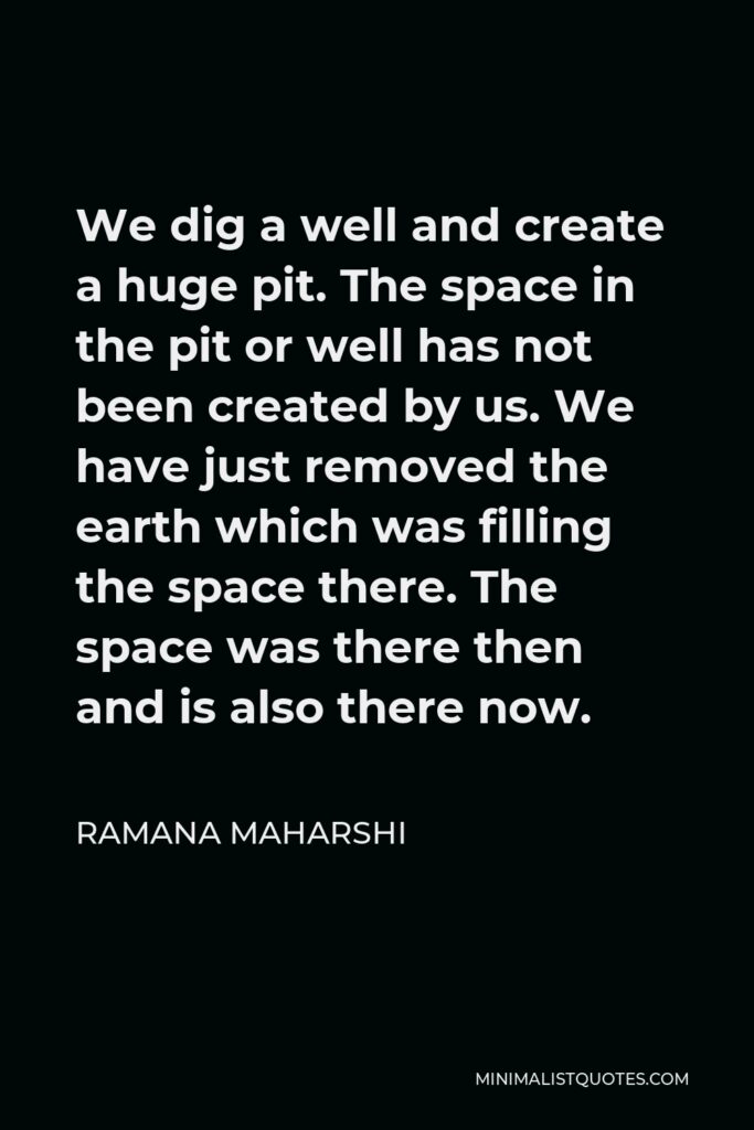 Ramana Maharshi Quote - We dig a well and create a huge pit. The space in the pit or well has not been created by us. We have just removed the earth which was filling the space there. The space was there then and is also there now.