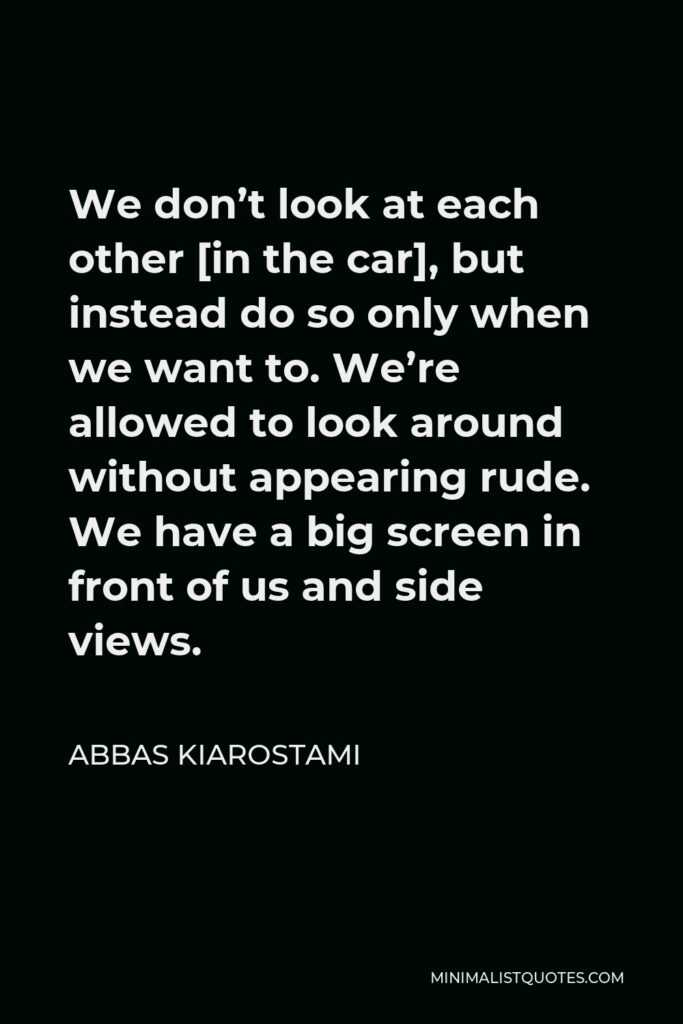Abbas Kiarostami Quote - We don’t look at each other [in the car], but instead do so only when we want to. We’re allowed to look around without appearing rude. We have a big screen in front of us and side views.