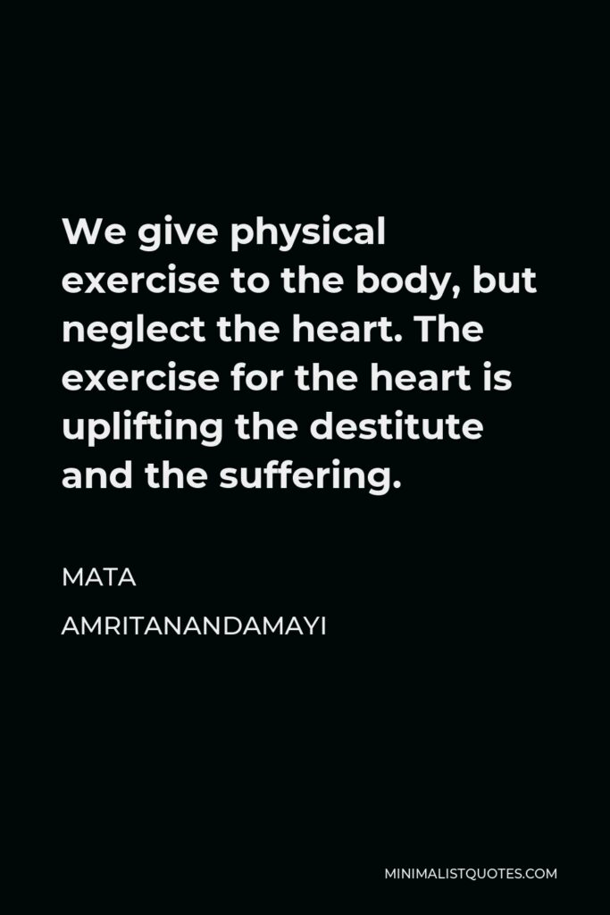 Mata Amritanandamayi Quote - We give physical exercise to the body, but neglect the heart. The exercise for the heart is uplifting the destitute and the suffering.