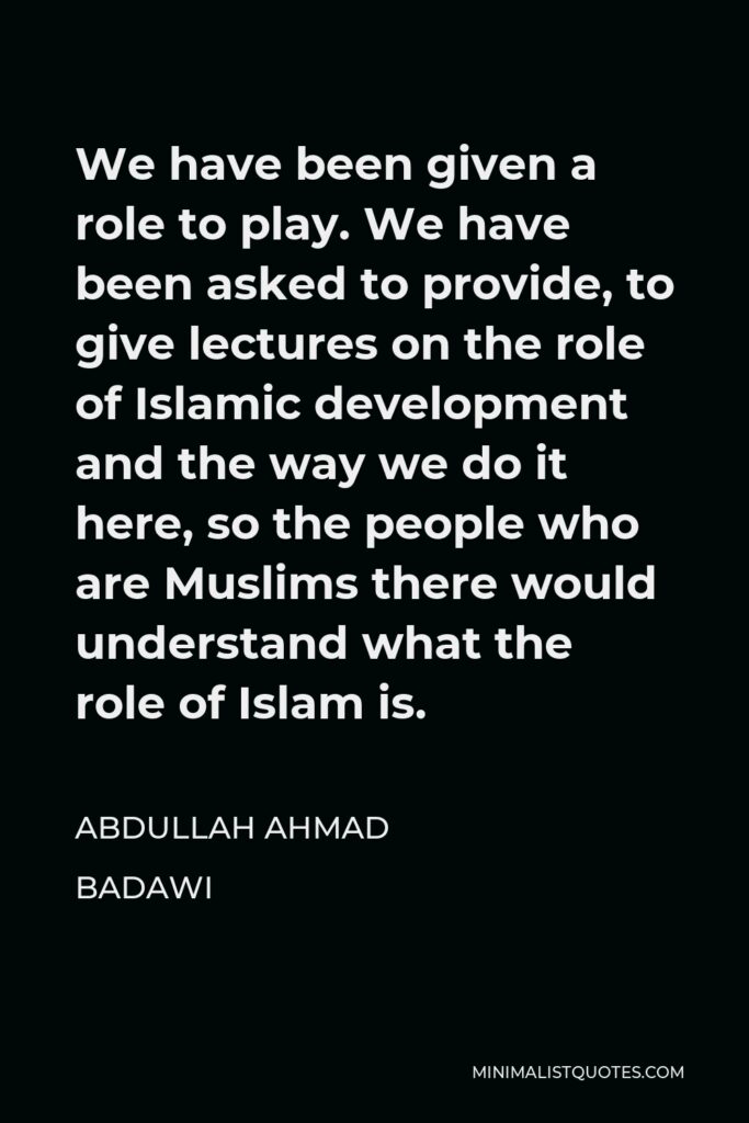 Abdullah Ahmad Badawi Quote - We have been given a role to play. We have been asked to provide, to give lectures on the role of Islamic development and the way we do it here, so the people who are Muslims there would understand what the role of Islam is.