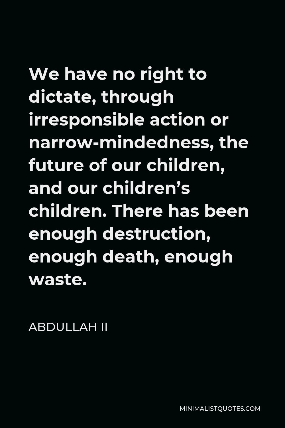 Abdullah II Quote - We have no right to dictate, through irresponsible action or narrow-mindedness, the future of our children, and our children’s children. There has been enough destruction, enough death, enough waste.