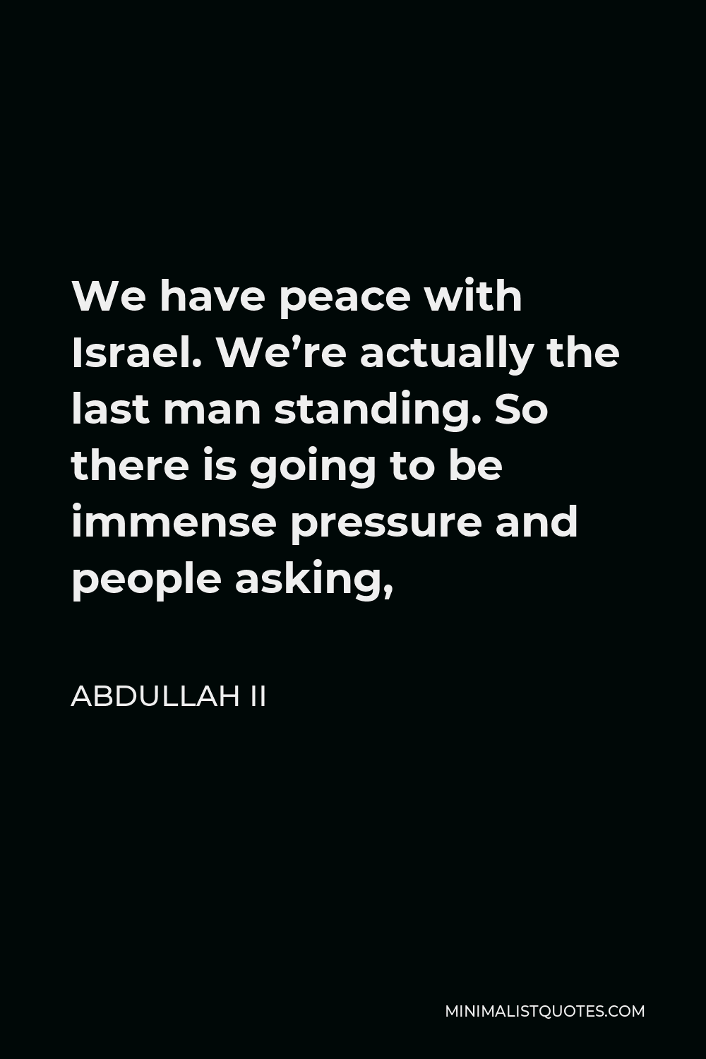 Abdullah II Quote - We have peace with Israel. We’re actually the last man standing. So there is going to be immense pressure and people asking,