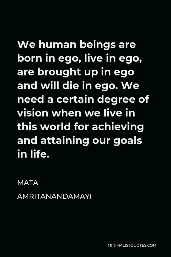 Mata Amritanandamayi Quote - We human beings are born in ego, live in ego, are brought up in ego and will die in ego. We need a certain degree of vision when we live in this world for achieving and attaining our goals in life.