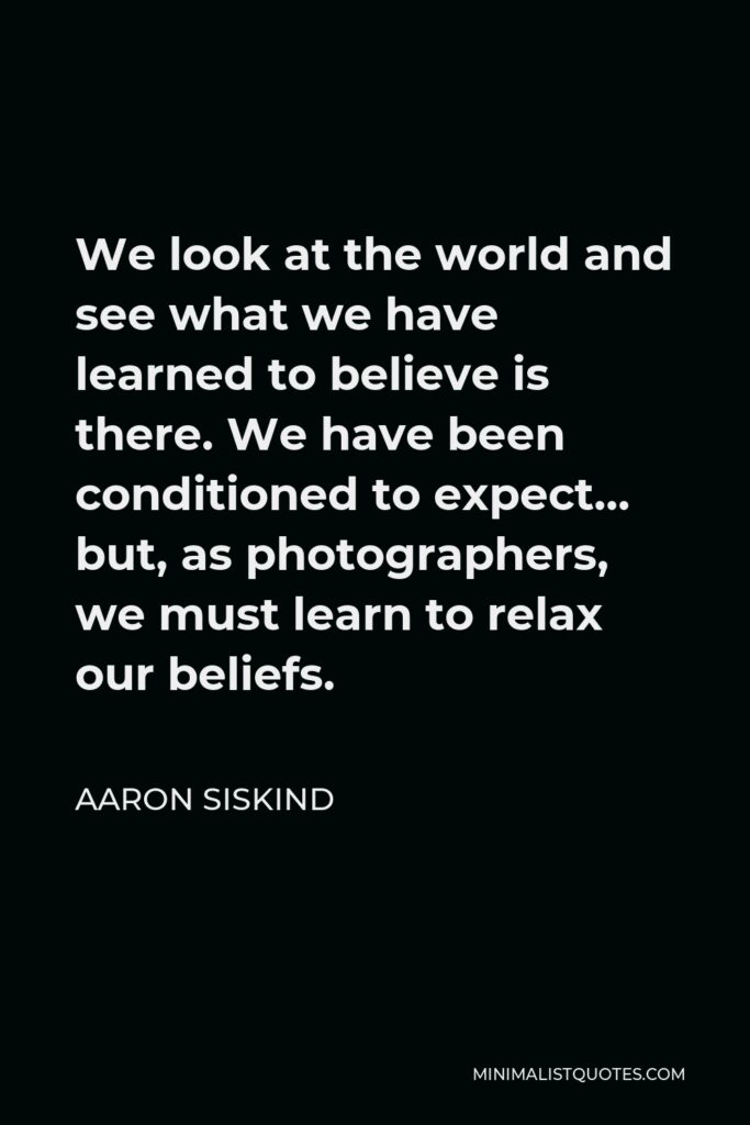 Aaron Siskind Quote - We look at the world and see what we have learned to believe is there. We have been conditioned to expect… but, as photographers, we must learn to relax our beliefs.