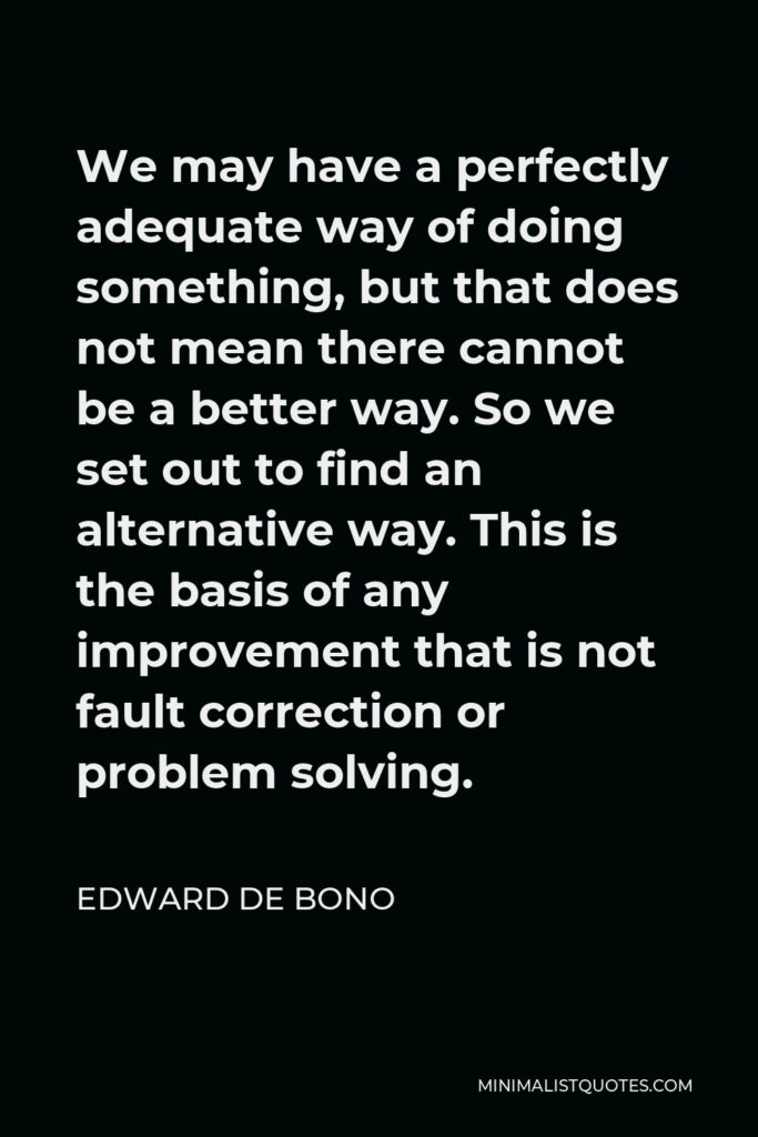 Edward de Bono Quote - We may have a perfectly adequate way of doing something, but that does not mean there cannot be a better way. So we set out to find an alternative way. This is the basis of any improvement that is not fault correction or problem solving.
