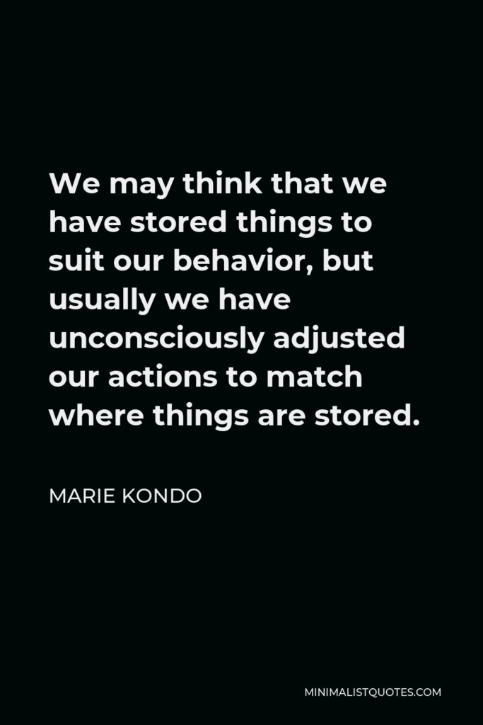 Marie Kondo Quote - We may think that we have stored things to suit our behavior, but usually we have unconsciously adjusted our actions to match where things are stored.
