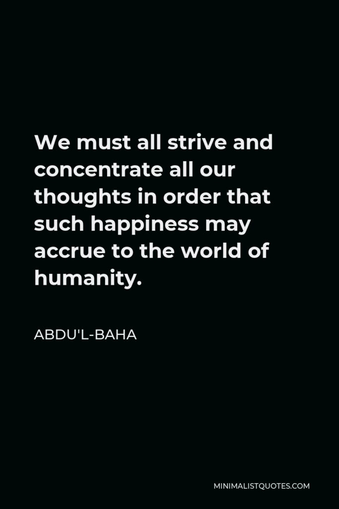 Abdu'l-Baha Quote - We must all strive and concentrate all our thoughts in order that such happiness may accrue to the world of humanity.