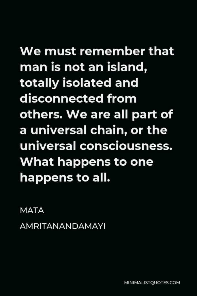 Mata Amritanandamayi Quote - We must remember that man is not an island, totally isolated and disconnected from others. We are all part of a universal chain, or the universal consciousness. What happens to one happens to all.