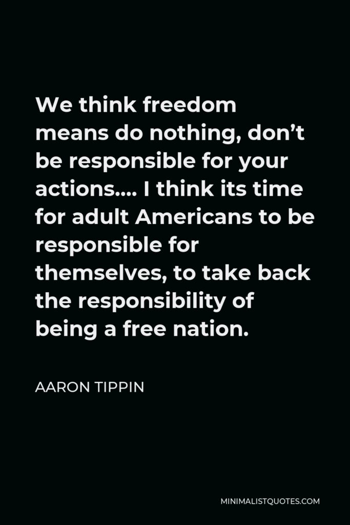Aaron Tippin Quote - We think freedom means do nothing, don’t be responsible for your actions…. I think its time for adult Americans to be responsible for themselves, to take back the responsibility of being a free nation.