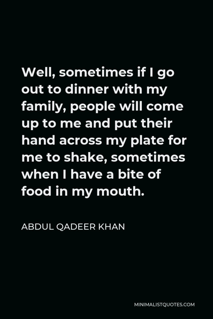 Abdul Qadeer Khan Quote - Well, sometimes if I go out to dinner with my family, people will come up to me and put their hand across my plate for me to shake, sometimes when I have a bite of food in my mouth.