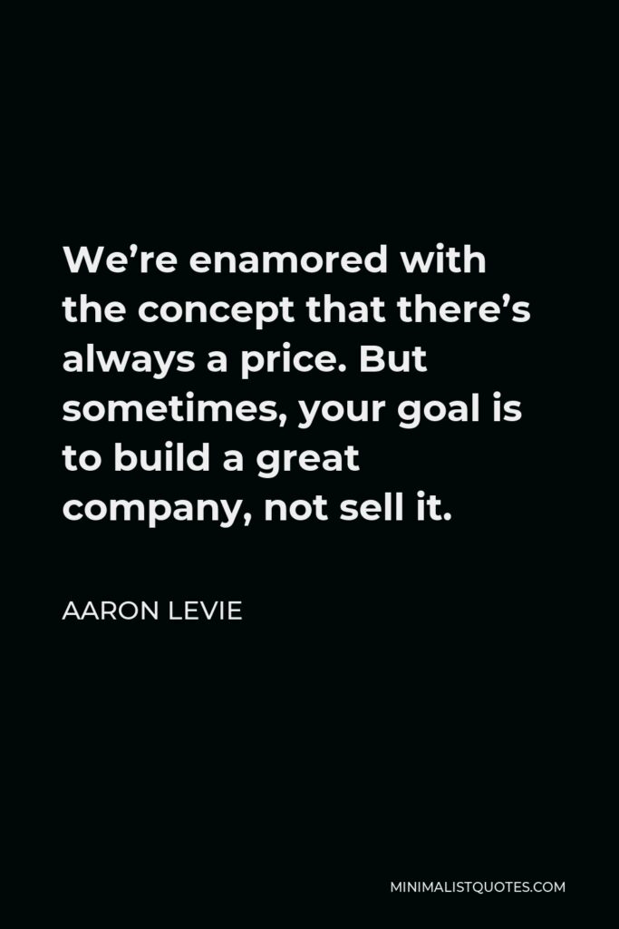 Aaron Levie Quote - We’re enamored with the concept that there’s always a price. But sometimes, your goal is to build a great company, not sell it.