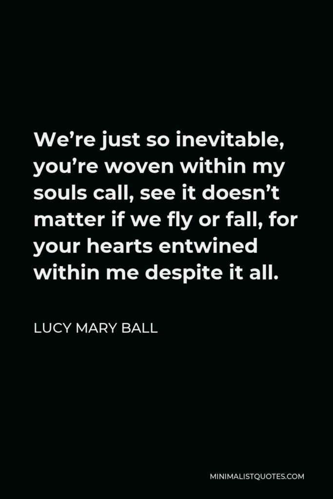 Lucy Mary Ball Quote - We’re just so inevitable, you’re woven within my souls call, see it doesn’t matter if we fly or fall, for your hearts entwined within me despite it all.