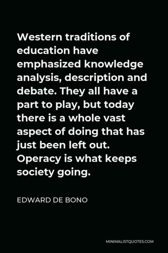 Edward de Bono Quote - Western traditions of education have emphasized knowledge analysis, description and debate. They all have a part to play, but today there is a whole vast aspect of doing that has just been left out. Operacy is what keeps society going.