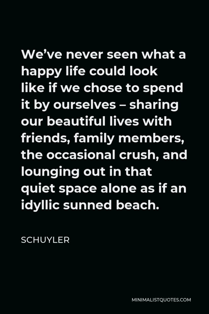 Schuyler Quote - We’ve never seen what a happy life could look like if we chose to spend it by ourselves – sharing our beautiful lives with friends, family members, the occasional crush, and lounging out in that quiet space alone as if an idyllic sunned beach.