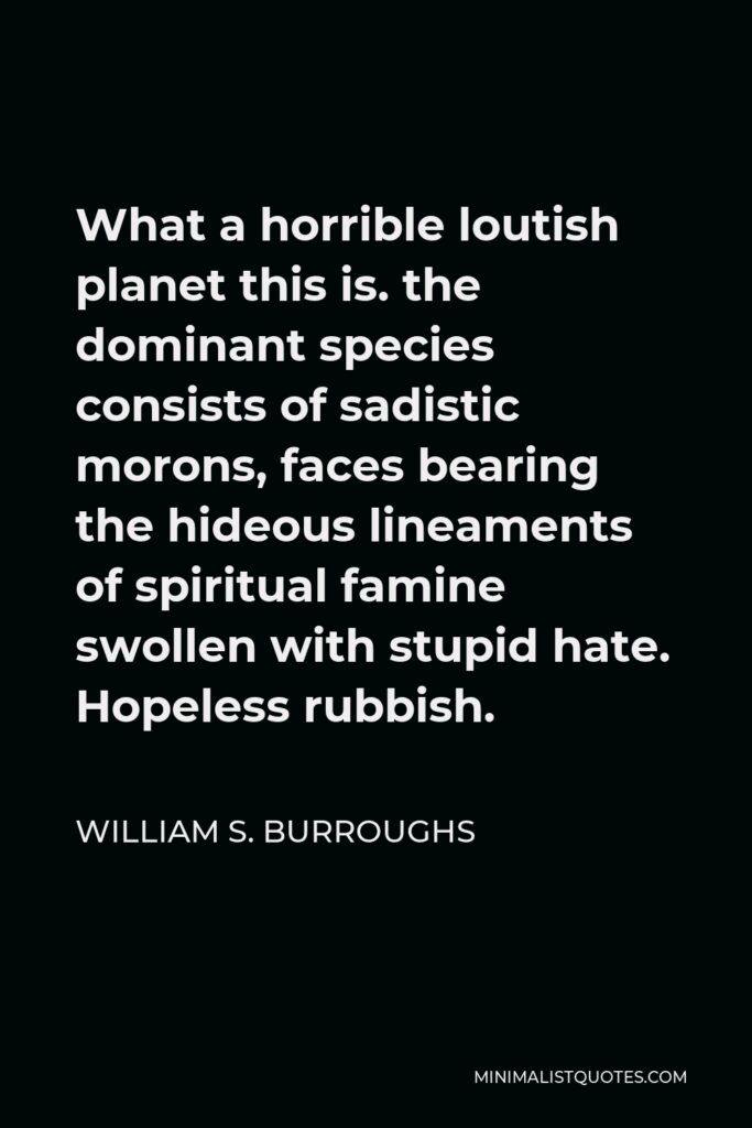 William S. Burroughs Quote - What a horrible loutish planet this is. the dominant species consists of sadistic morons, faces bearing the hideous lineaments of spiritual famine swollen with stupid hate. Hopeless rubbish.