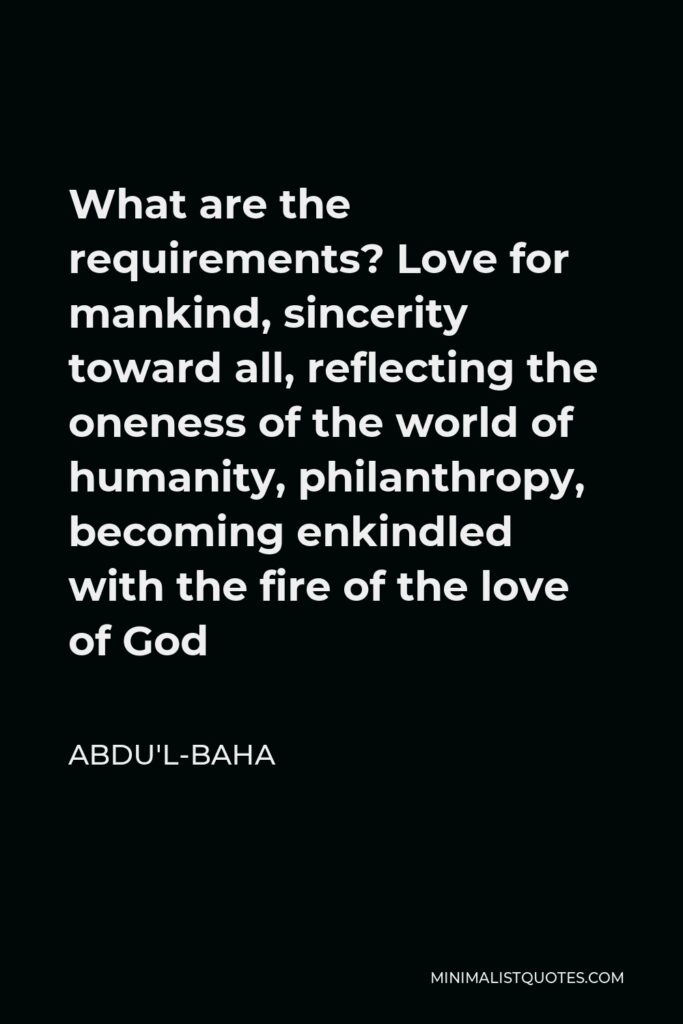 Abdu'l-Baha Quote - What are the requirements? Love for mankind, sincerity toward all, reflecting the oneness of the world of humanity, philanthropy, becoming enkindled with the fire of the love of God