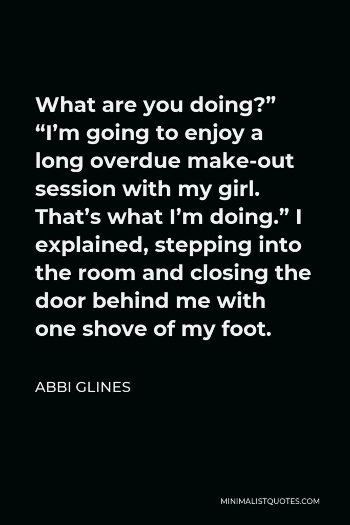 Abbi Glines Quote - What are you doing?” “I’m going to enjoy a long overdue make-out session with my girl. That’s what I’m doing.” I explained, stepping into the room and closing the door behind me with one shove of my foot.
