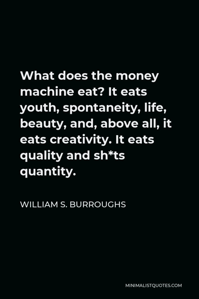 William S. Burroughs Quote - What does the money machine eat? It eats youth, spontaneity, life, beauty, and, above all, it eats creativity. It eats quality and sh*ts quantity.