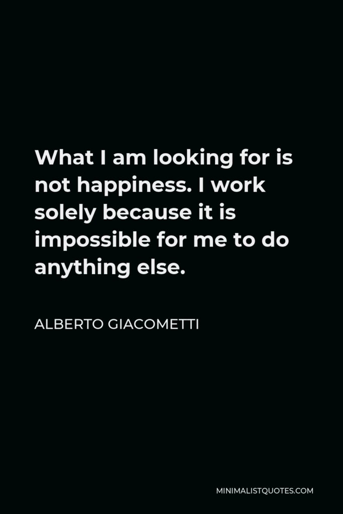 Alberto Giacometti Quote - What I am looking for is not happiness. I work solely because it is impossible for me to do anything else.