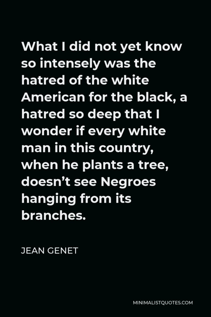 Jean Genet Quote - What I did not yet know so intensely was the hatred of the white American for the black, a hatred so deep that I wonder if every white man in this country, when he plants a tree, doesn’t see Negroes hanging from its branches.