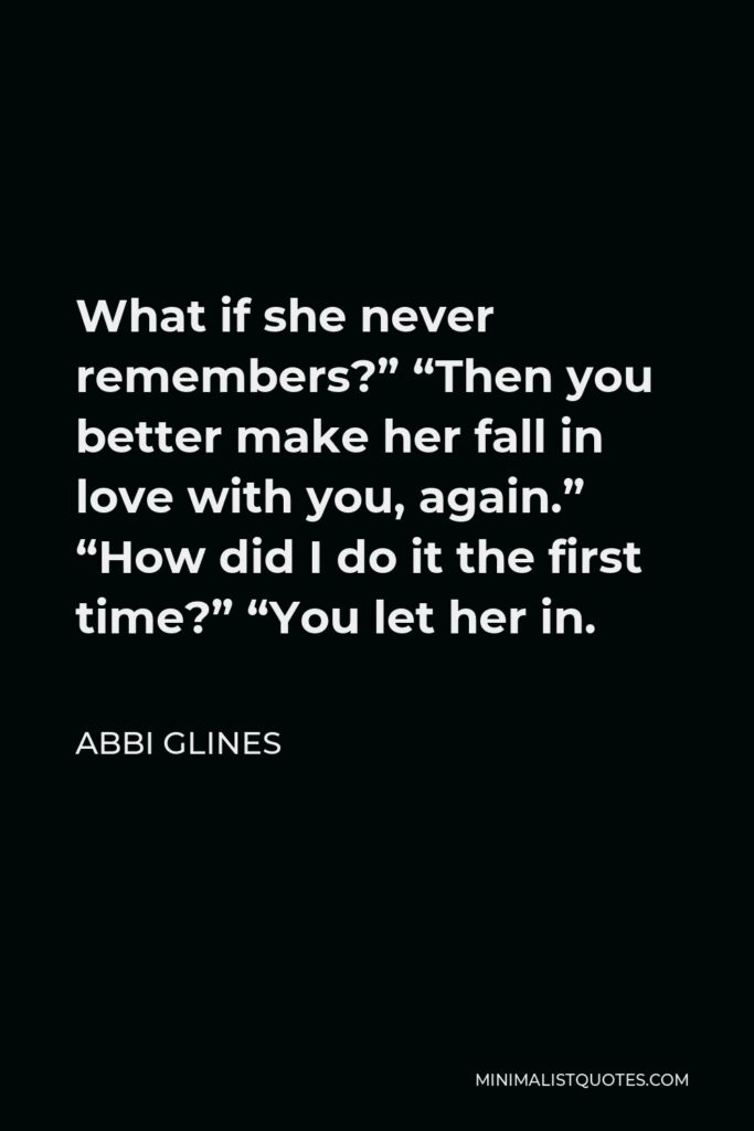 Abbi Glines Quote - What if she never remembers?” “Then you better make her fall in love with you, again.” “How did I do it the first time?” “You let her in.