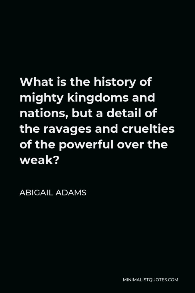 Abigail Adams Quote - What is the history of mighty kingdoms and nations, but a detail of the ravages and cruelties of the powerful over the weak?