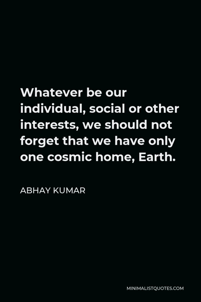 Abhay Kumar Quote - Whatever be our individual, social or other interests, we should not forget that we have only one cosmic home, Earth.