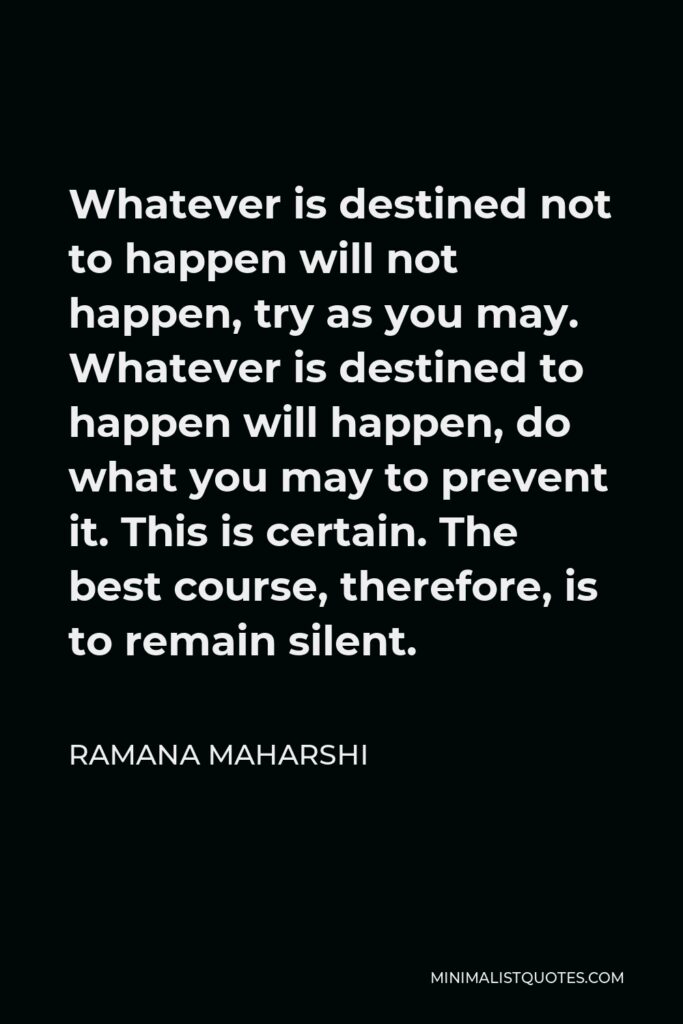 Ramana Maharshi Quote - Whatever is destined not to happen will not happen, try as you may. Whatever is destined to happen will happen, do what you may to prevent it. This is certain. The best course, therefore, is to remain silent.