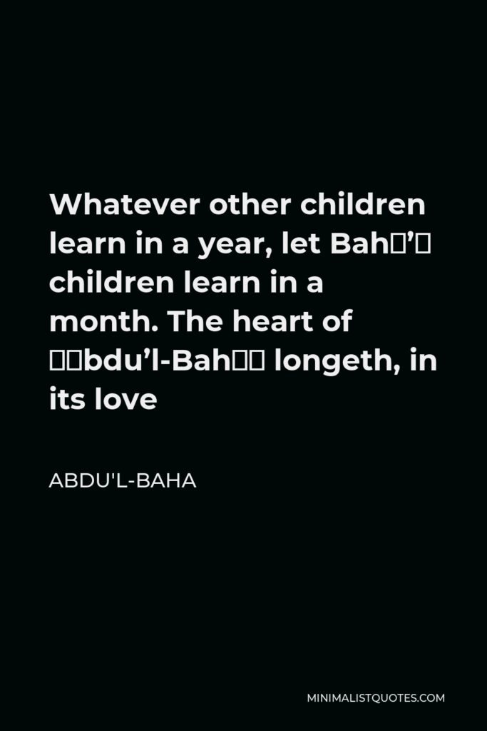 Abdu'l-Baha Quote - Whatever other children learn in a year, let Bahá’í children learn in a month. The heart of ‘Abdu’l-Bahá longeth, in its love